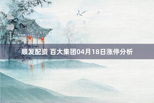 顺发配资 百大集团04月18日涨停分析