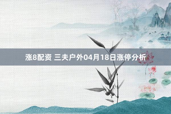 涨8配资 三夫户外04月18日涨停分析