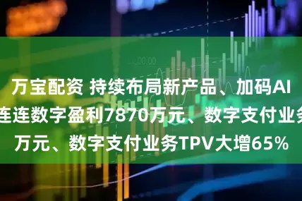 万宝配资 持续布局新产品、加码AI等新技术投入 连连数字盈利7870万元、数字支付业务TPV大增65%