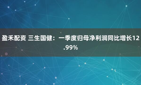 盈禾配资 三生国健：一季度归母净利润同比增长12.99%