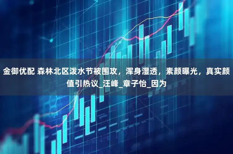 金御优配 森林北区泼水节被围攻，浑身湿透，素颜曝光，真实颜值引热议_汪峰_章子怡_因为