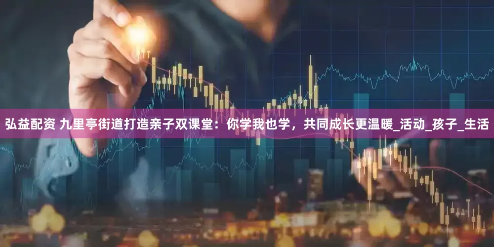 弘益配资 九里亭街道打造亲子双课堂：你学我也学，共同成长更温暖_活动_孩子_生活