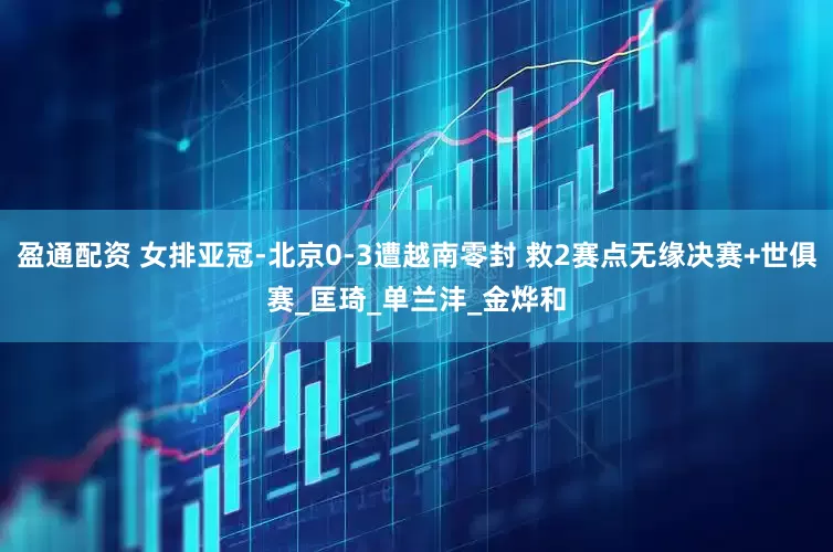 盈通配资 女排亚冠-北京0-3遭越南零封 救2赛点无缘决赛+世俱赛_匡琦_单兰沣_金烨和