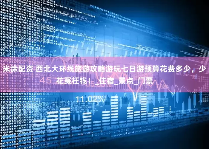 米涂配资 西北大环线旅游攻略游玩七日游预算花费多少，少花冤枉钱！_住宿_景点_门票