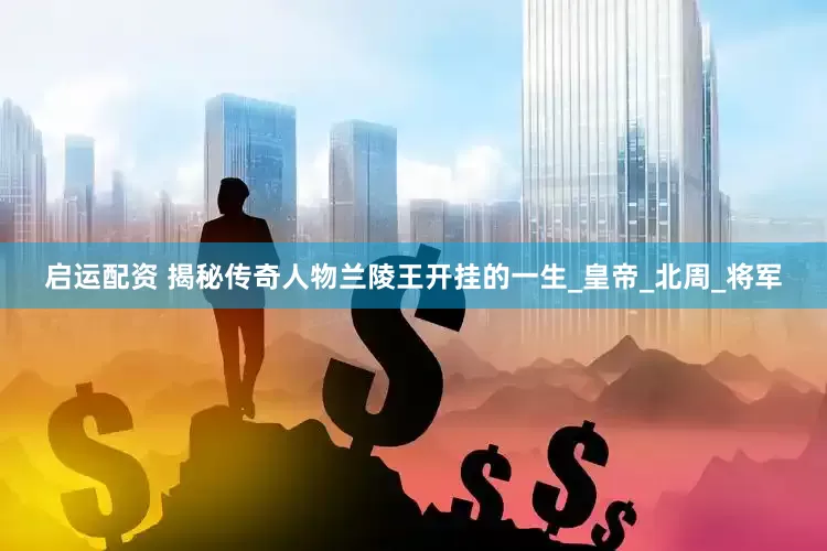启运配资 揭秘传奇人物兰陵王开挂的一生_皇帝_北周_将军
