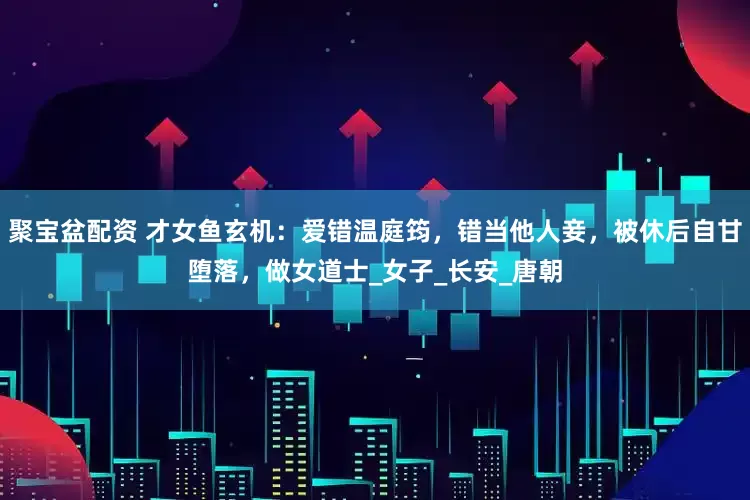 聚宝盆配资 才女鱼玄机：爱错温庭筠，错当他人妾，被休后自甘堕落，做女道士_女子_长安_唐朝