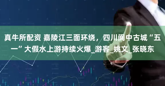 真牛所配资 嘉陵江三面环绕，四川阆中古城“五一”大假水上游持续火爆_游客_姚文_张晓东