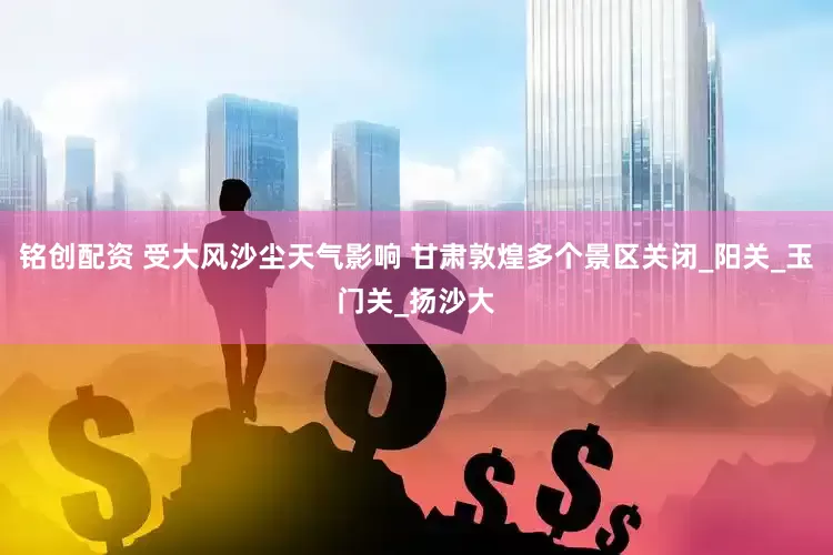 铭创配资 受大风沙尘天气影响 甘肃敦煌多个景区关闭_阳关_玉门关_扬沙大
