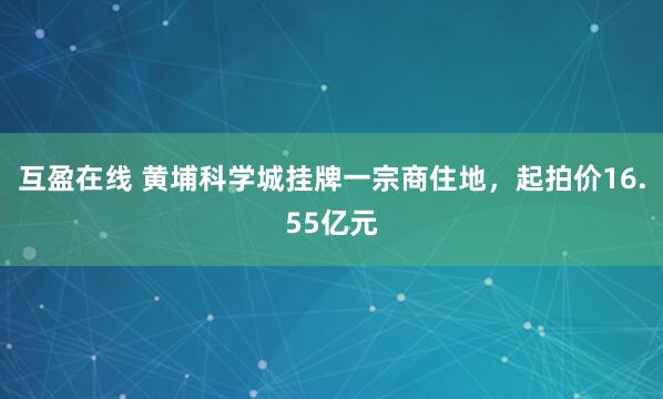 互盈在线 黄埔科学城挂牌一宗商住地，起拍价16.55亿元