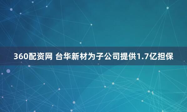 360配资网 台华新材为子公司提供1.7亿担保