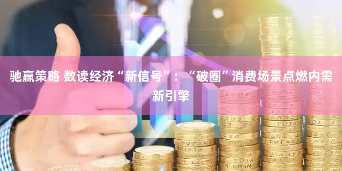 驰赢策略 数读经济“新信号”：“破圈”消费场景点燃内需新引擎