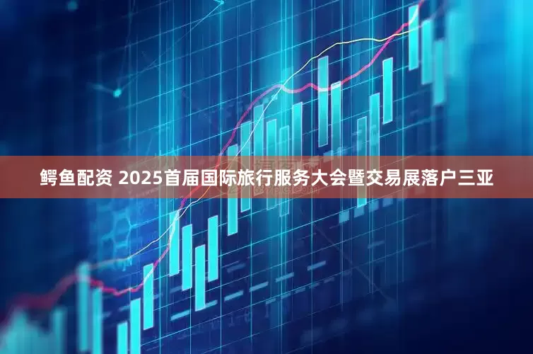 鳄鱼配资 2025首届国际旅行服务大会暨交易展落户三亚