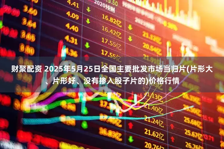 财聚配资 2025年5月25日全国主要批发市场当归片(片形大、片形好、没有掺入股子片的)价格行情