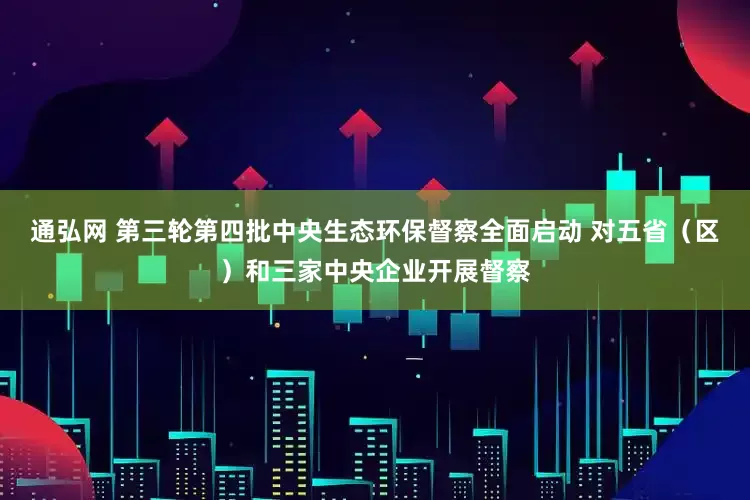通弘网 第三轮第四批中央生态环保督察全面启动 对五省（区）和三家中央企业开展督察