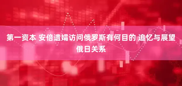 第一资本 安倍遗孀访问俄罗斯有何目的 追忆与展望俄日关系