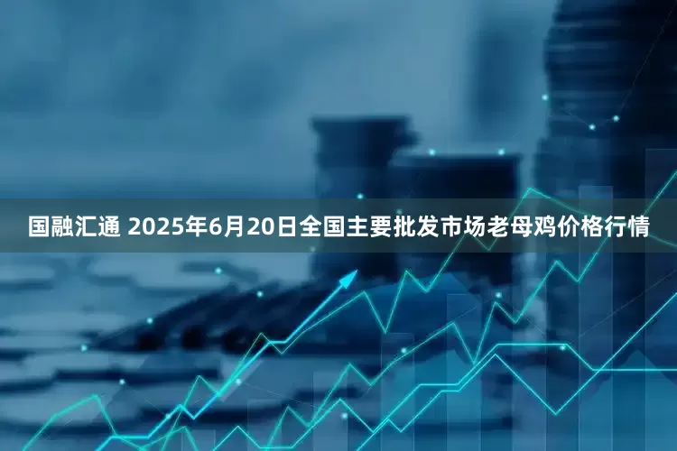 国融汇通 2025年6月20日全国主要批发市场老母鸡价格行情