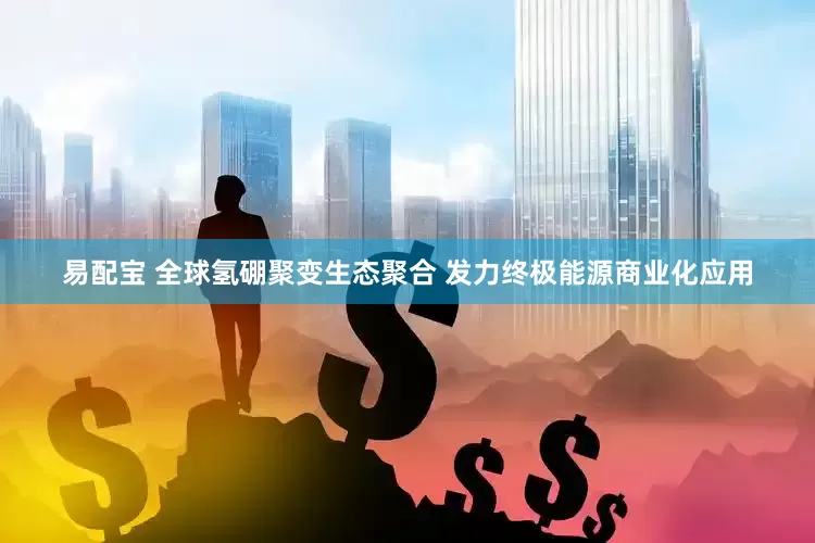易配宝 全球氢硼聚变生态聚合 发力终极能源商业化应用