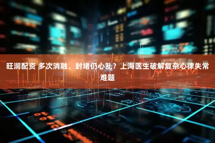 旺润配资 多次消融、封堵仍心乱？上海医生破解复杂心律失常难题