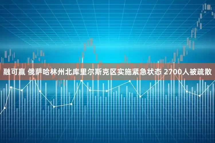 融可赢 俄萨哈林州北库里尔斯克区实施紧急状态 2700人被疏散