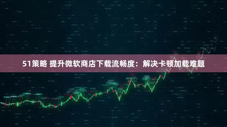 51策略 提升微软商店下载流畅度：解决卡顿加载难题