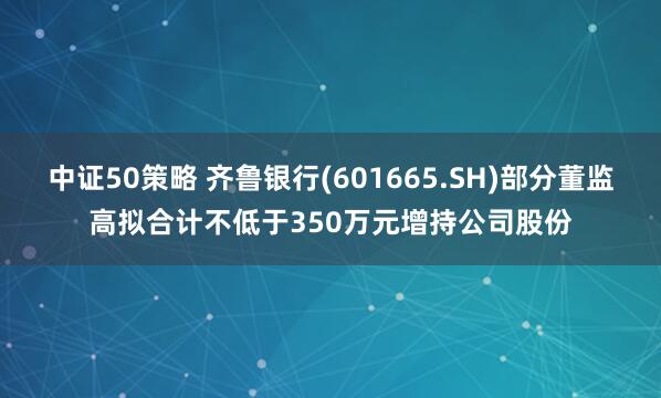 中证50策略 齐鲁银行(601665.SH)部分董监高拟合计不低于350万元增持公司股份