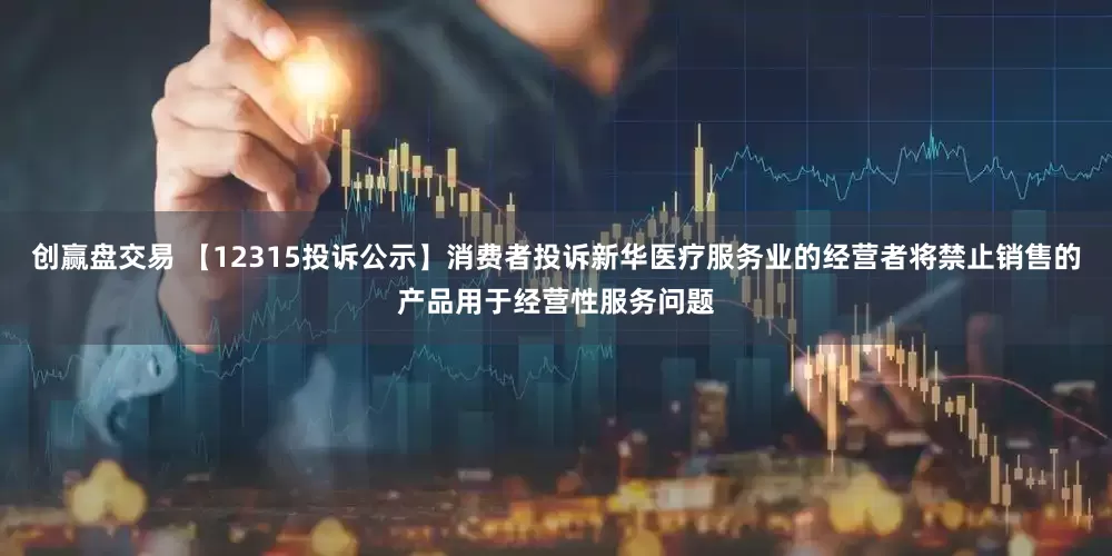 创赢盘交易 【12315投诉公示】消费者投诉新华医疗服务业的经营者将禁止销售的产品用于经营性服务问题