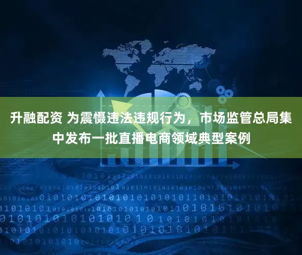 升融配资 为震慑违法违规行为，市场监管总局集中发布一批直播电商领域典型案例