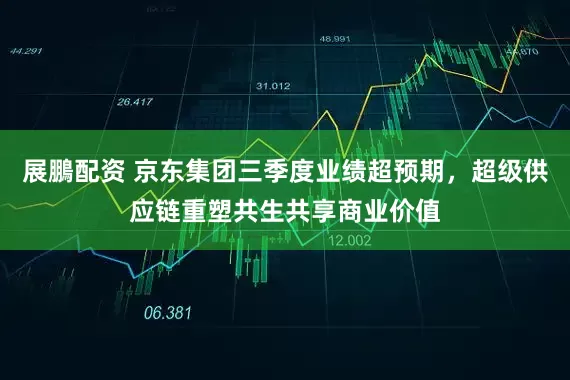 展鵬配资 京东集团三季度业绩超预期，超级供应链重塑共生共享商业价值