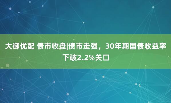 大御优配 债市收盘|债市走强，30年期国债收益率下破2.2%关口