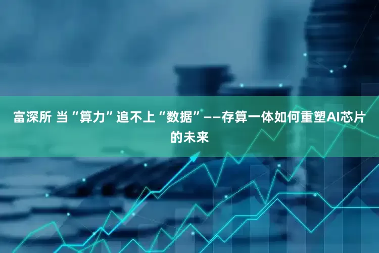 富深所 当“算力”追不上“数据”——存算一体如何重塑AI芯片的未来