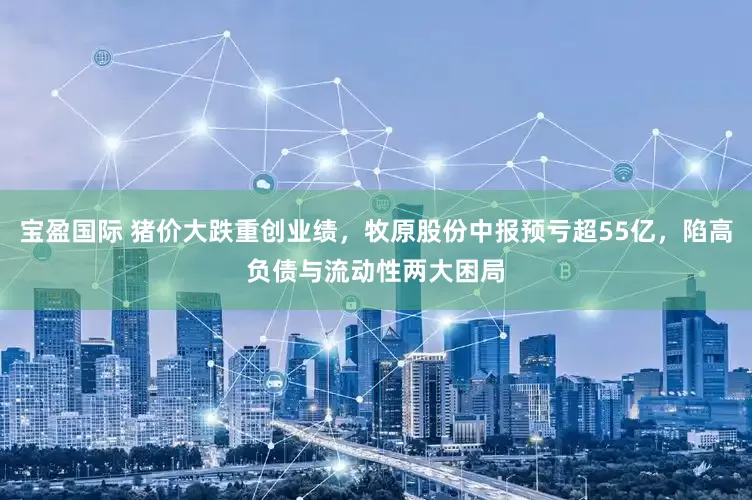 宝盈国际 猪价大跌重创业绩，牧原股份中报预亏超55亿，陷高负债与流动性两大困局
