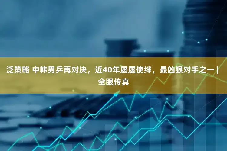 泛策略 中韩男乒再对决，近40年屡屡使绊，最凶狠对手之一 | 全眼传真